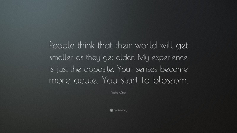 Yoko Ono Quote: “People think that their world will get smaller as they get older. My experience is just the opposite. Your senses become more acute. You start to blossom.”
