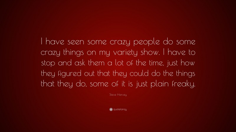Steve Harvey Quote: “I have seen some crazy people do some crazy things on my variety show. I have to stop and ask them a lot of the time, just how they figured out that they could do the things that they do, some of it is just plain freaky.”
