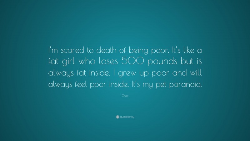 Cher Quote: “I’m scared to death of being poor. It’s like a fat girl who loses 500 pounds but is always fat inside. I grew up poor and will always feel poor inside. It’s my pet paranoia.”