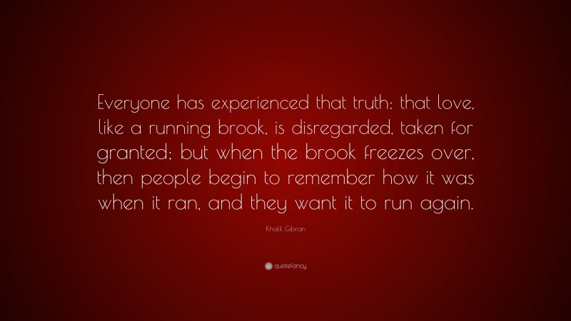 Khalil Gibran Quote: “Everyone has experienced that truth: that love, like a running brook, is disregarded, taken for granted; but when the brook freezes over, then people begin to remember how it was when it ran, and they want it to run again.”