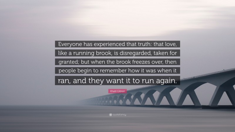 Khalil Gibran Quote: “Everyone has experienced that truth: that love, like a running brook, is disregarded, taken for granted; but when the brook freezes over, then people begin to remember how it was when it ran, and they want it to run again.”