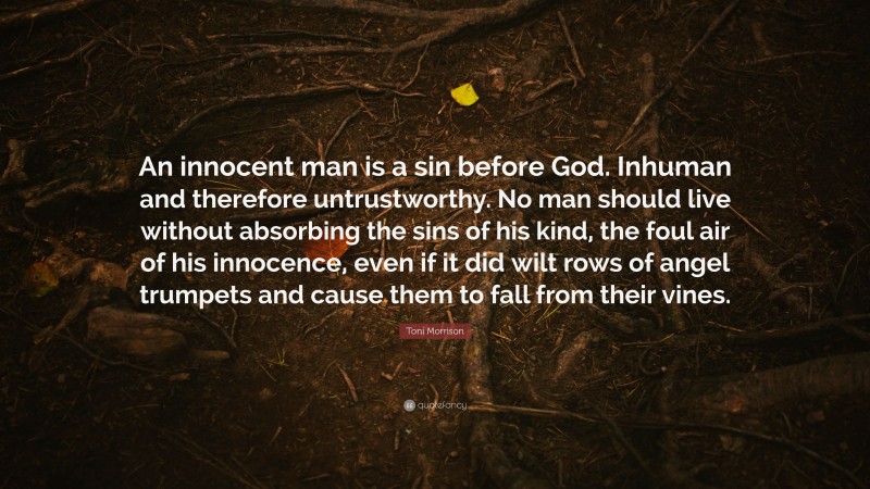Toni Morrison Quote: “An innocent man is a sin before God. Inhuman and therefore untrustworthy. No man should live without absorbing the sins of his kind, the foul air of his innocence, even if it did wilt rows of angel trumpets and cause them to fall from their vines.”