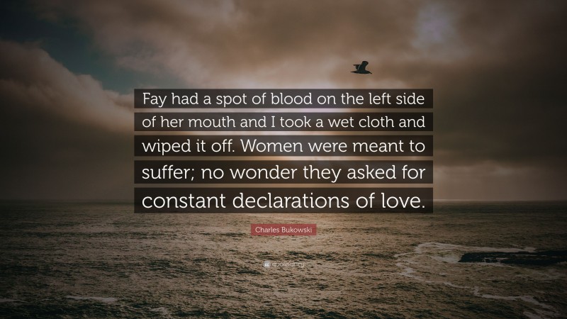 Charles Bukowski Quote: “Fay had a spot of blood on the left side of her mouth and I took a wet cloth and wiped it off. Women were meant to suffer; no wonder they asked for constant declarations of love.”