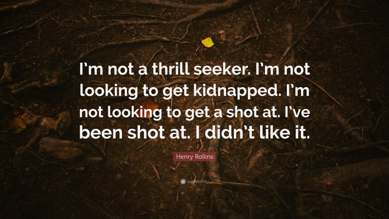 Henry Rollins Quote: “I’m not a thrill seeker. I’m not looking to get kidnapped. I’m not looking to get a shot at. I’ve been shot at. I didn’t like it.”