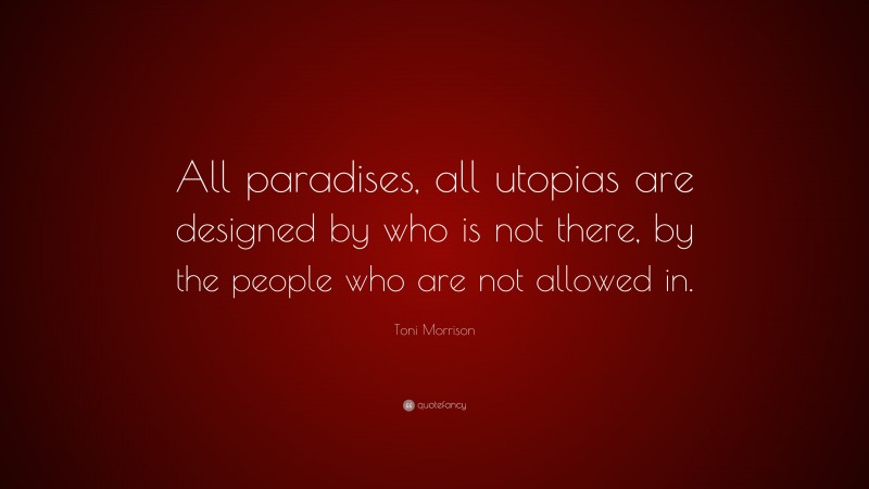 Toni Morrison Quote: “All paradises, all utopias are designed by who is not there, by the people who are not allowed in.”