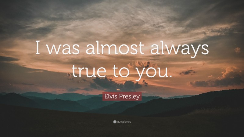 Elvis Presley Quote: “I was almost always true to you.”
