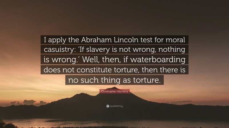 Christopher Hitchens Quote: “I apply the Abraham Lincoln test for moral casuistry: ‘If slavery is not wrong, nothing is wrong.’ Well, then, if waterboarding does not constitute torture, then there is no such thing as torture.”