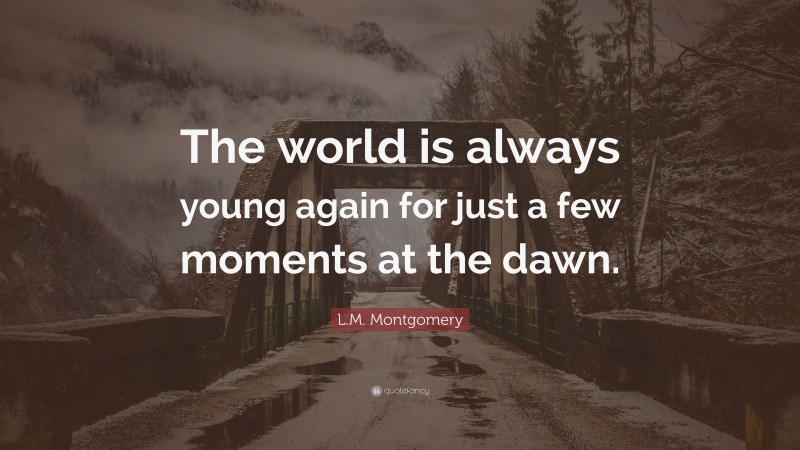 L.M. Montgomery Quote: “The world is always young again for just a few moments at the dawn.”