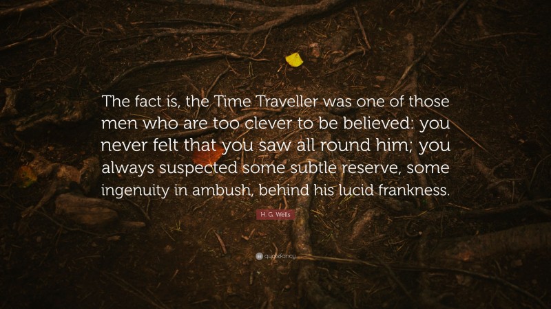 H. G. Wells Quote: “The fact is, the Time Traveller was one of those men who are too clever to be believed: you never felt that you saw all round him; you always suspected some subtle reserve, some ingenuity in ambush, behind his lucid frankness.”