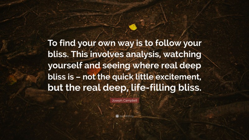 Joseph Campbell Quote: “To find your own way is to follow your bliss. This involves analysis, watching yourself and seeing where real deep bliss is – not the quick little excitement, but the real deep, life-filling bliss.”
