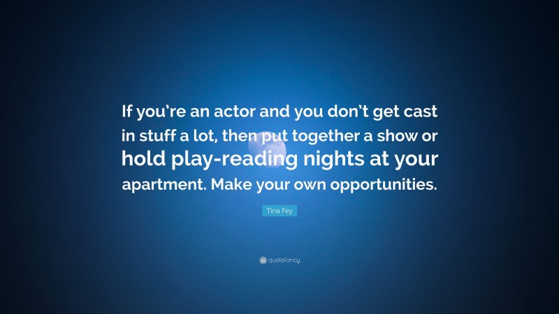 Tina Fey Quote: “If you’re an actor and you don’t get cast in stuff a lot, then put together a show or hold play-reading nights at your apartment. Make your own opportunities.”