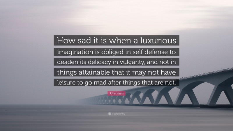 John Keats Quote: “How sad it is when a luxurious imagination is obliged in self defense to deaden its delicacy in vulgarity, and riot in things attainable that it may not have leisure to go mad after things that are not.”