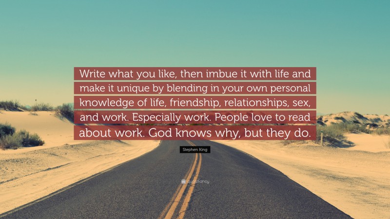 Stephen King Quote: “Write what you like, then imbue it with life and make it unique by blending in your own personal knowledge of life, friendship, relationships, sex, and work. Especially work. People love to read about work. God knows why, but they do.”