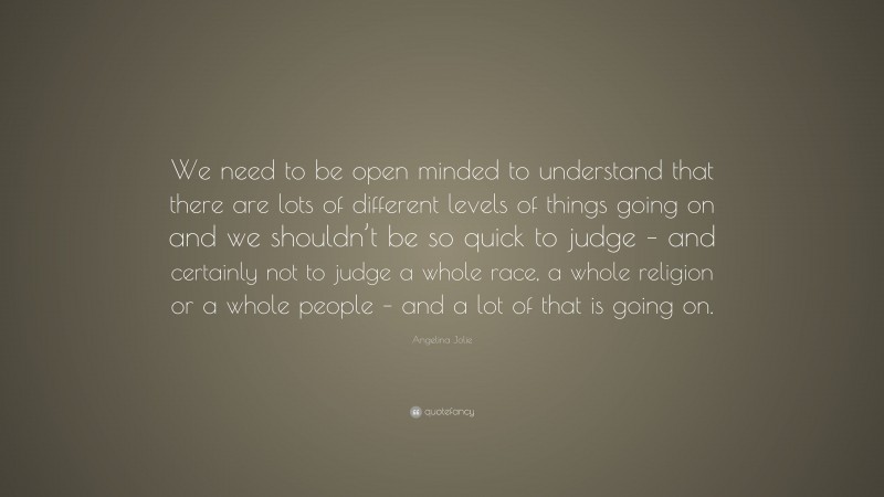 Angelina Jolie Quote: “We need to be open minded to understand that there are lots of different levels of things going on and we shouldn’t be so quick to judge – and certainly not to judge a whole race, a whole religion or a whole people – and a lot of that is going on.”
