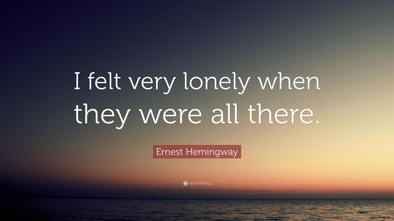Ernest Hemingway Quote: “I felt very lonely when they were all there.”