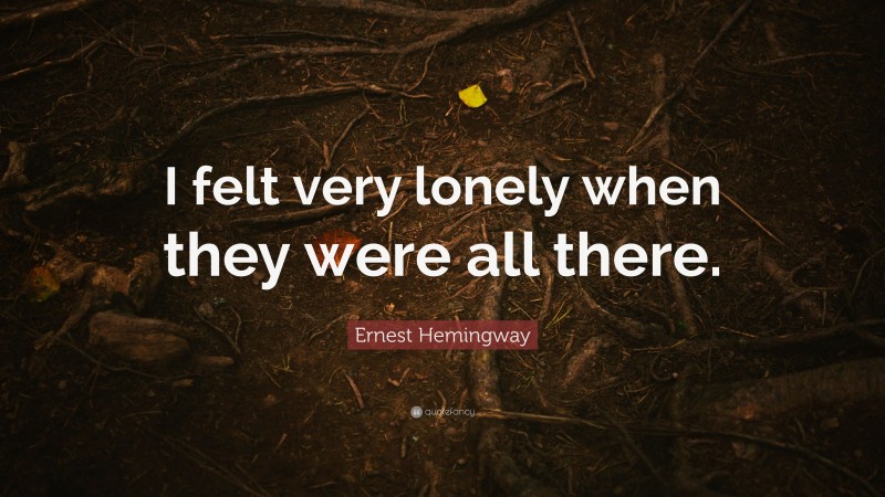 Ernest Hemingway Quote: “I felt very lonely when they were all there.”