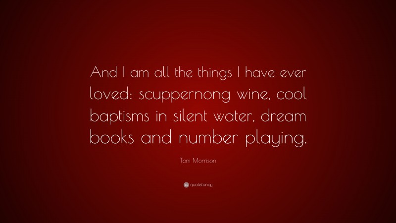 Book Quotes: “And I am all the things I have ever loved: scuppernong wine, cool baptisms in silent water, dream books and number playing.” — Toni Morrison