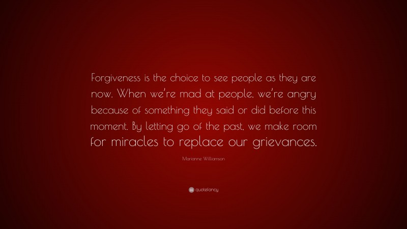 Marianne Williamson Quote: “Forgiveness is the choice to see people as they are now. When we’re mad at people, we’re angry because of something they said or did before this moment. By letting go of the past, we make room for miracles to replace our grievances.”