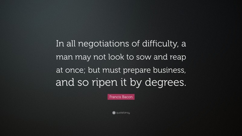 Francis Bacon Quote: “In all negotiations of difficulty, a man may not look to sow and reap at once; but must prepare business, and so ripen it by degrees.”