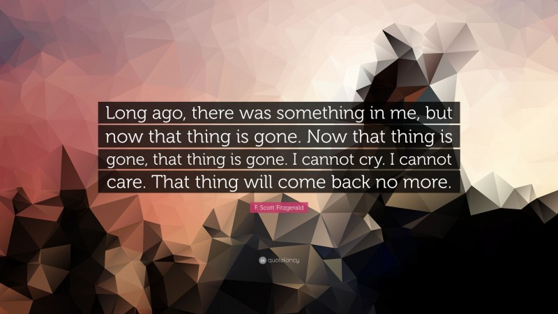 F. Scott Fitzgerald Quote: “Long ago, there was something in me, but now that thing is gone. Now that thing is gone, that thing is gone. I cannot cry. I cannot care. That thing will come back no more.”