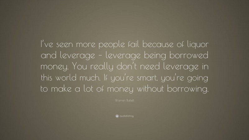 Warren Buffett Quote: “I’ve seen more people fail because of liquor and leverage – leverage being borrowed money. You really don’t need leverage in this world much. If you’re smart, you’re going to make a lot of money without borrowing.”