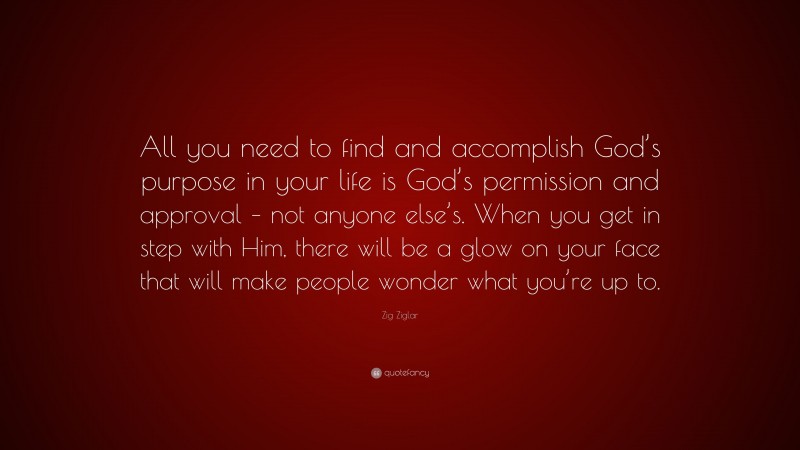 Zig Ziglar Quote: “All you need to find and accomplish God’s purpose in your life is God’s permission and approval – not anyone else’s. When you get in step with Him, there will be a glow on your face that will make people wonder what you’re up to.”