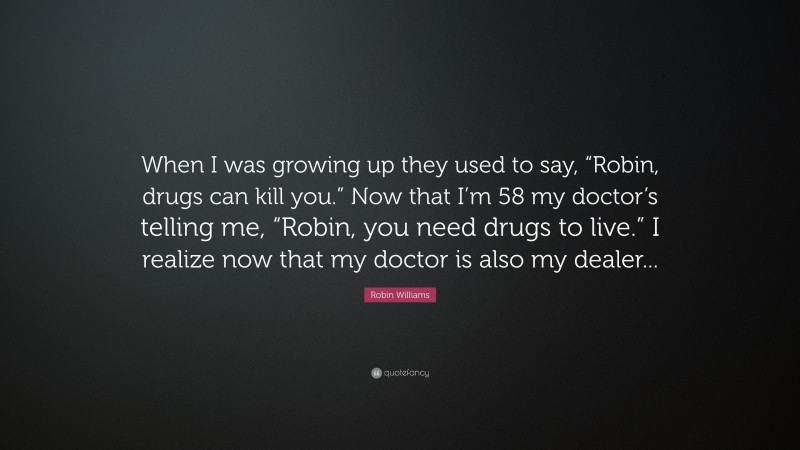 Robin Williams Quote: “When I was growing up they used to say, “Robin, drugs can kill you.” Now that I’m 58 my doctor’s telling me, “Robin, you need drugs to live.” I realize now that my doctor is also my dealer...”