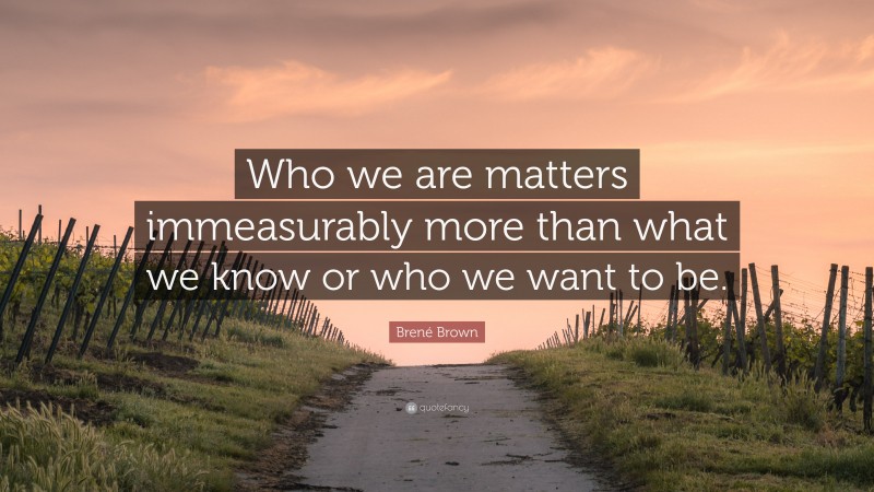 Brené Brown Quote: “Who we are matters immeasurably more than what we know or who we want to be.”