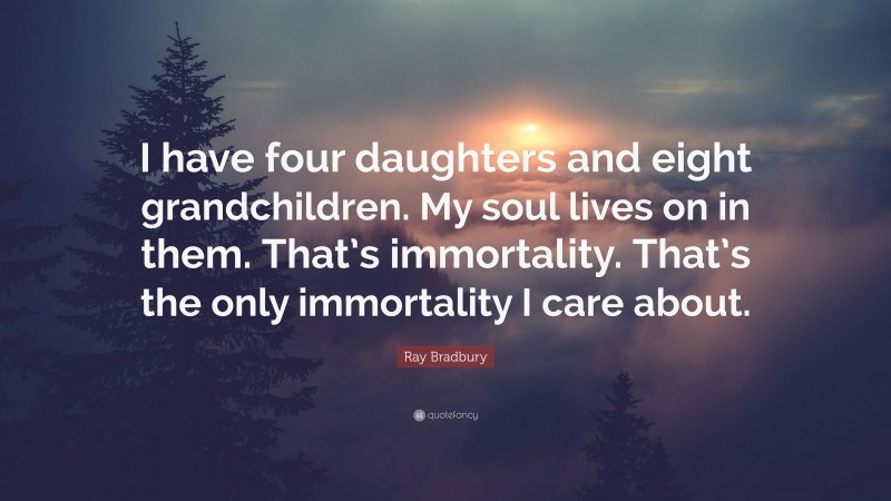 Ray Bradbury Quote: “I have four daughters and eight grandchildren. My soul lives on in them. That’s immortality. That’s the only immortality I care about.”