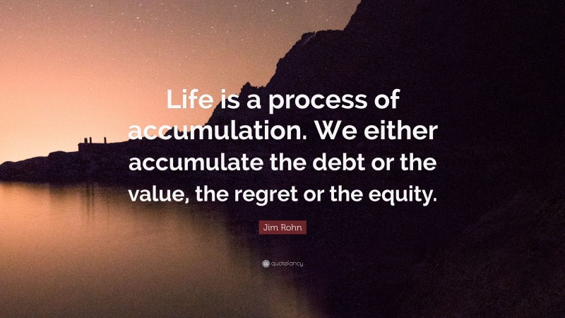 Jim Rohn Quote: “Life is a process of accumulation. We either accumulate the debt or the value, the regret or the equity.”