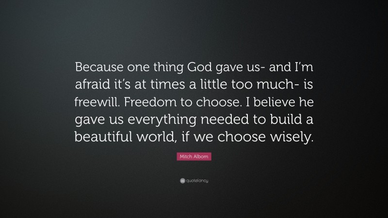 Mitch Albom Quote: “Because one thing God gave us- and I’m afraid it’s at times a little too much- is freewill. Freedom to choose. I believe he gave us everything needed to build a beautiful world, if we choose wisely.”