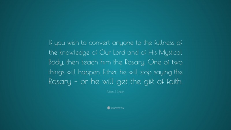Fulton J. Sheen Quote: “If you wish to convert anyone to the fullness of the knowledge of Our Lord and of His Mystical Body, then teach him the Rosary. One of two things will happen. Either he will stop saying the Rosary – or he will get the gift of faith.”