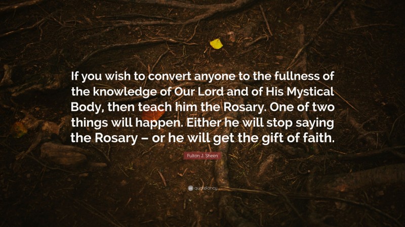 Fulton J. Sheen Quote: “If you wish to convert anyone to the fullness of the knowledge of Our Lord and of His Mystical Body, then teach him the Rosary. One of two things will happen. Either he will stop saying the Rosary – or he will get the gift of faith.”