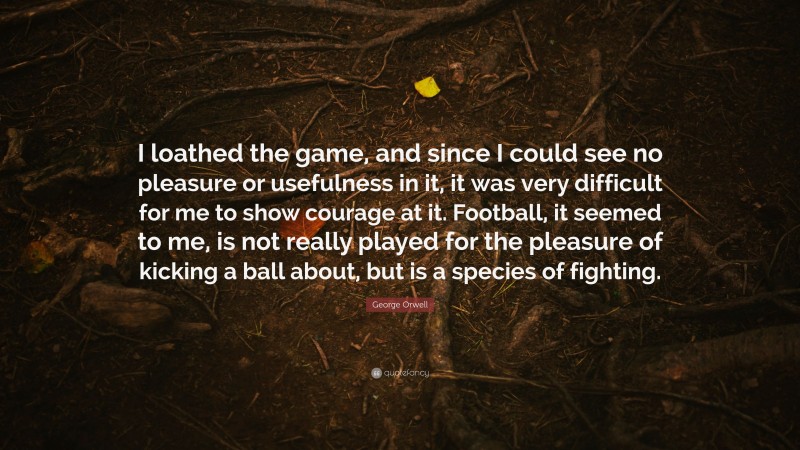 George Orwell Quote: “I loathed the game, and since I could see no pleasure or usefulness in it, it was very difficult for me to show courage at it. Football, it seemed to me, is not really played for the pleasure of kicking a ball about, but is a species of fighting.”