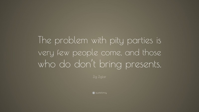 Zig Ziglar Quote: “The problem with pity parties is very few people come, and those who do don’t bring presents.”