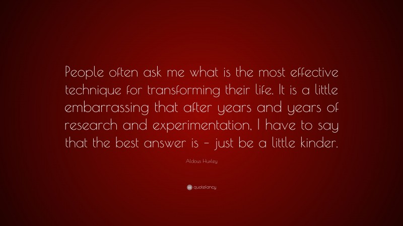 Aldous Huxley Quote: “People often ask me what is the most effective technique for transforming their life. It is a little embarrassing that after years and years of research and experimentation, I have to say that the best answer is – just be a little kinder.”