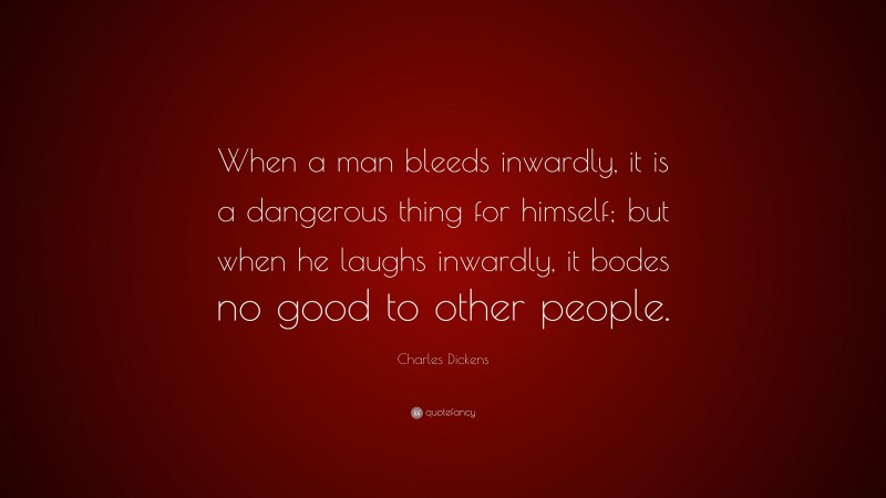 Charles Dickens Quote: “When a man bleeds inwardly, it is a dangerous thing for himself; but when he laughs inwardly, it bodes no good to other people.”