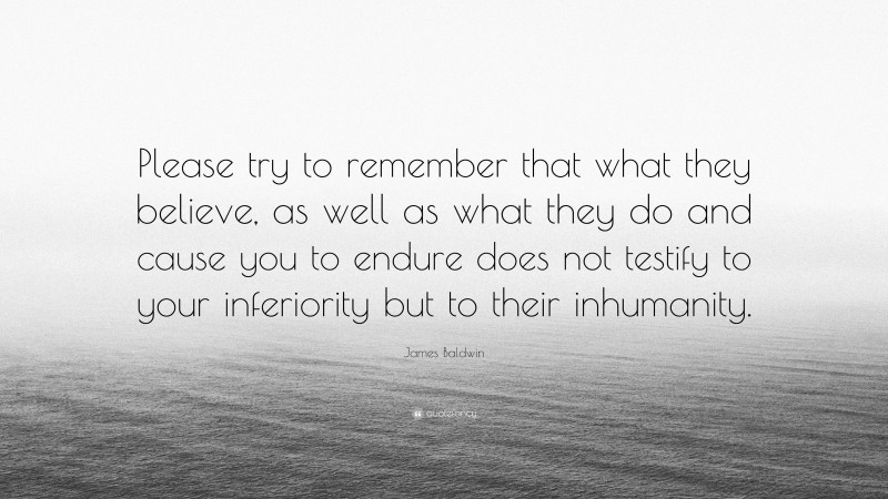 James Baldwin Quote: “Please try to remember that what they believe, as well as what they do and cause you to endure does not testify to your inferiority but to their inhumanity.”