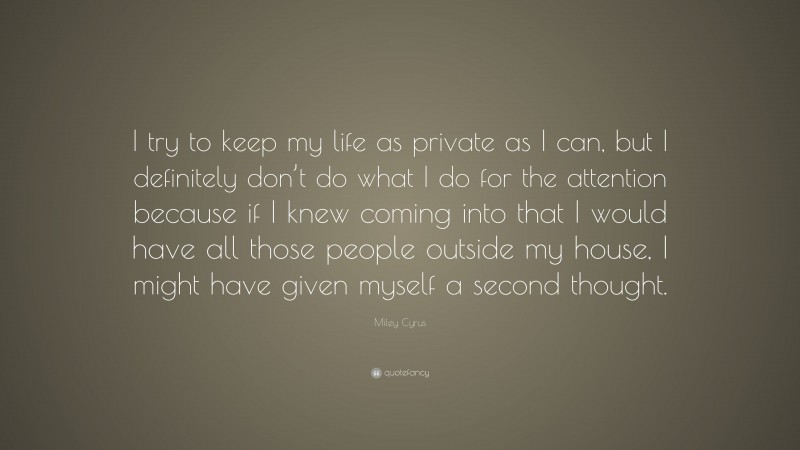 Miley Cyrus Quote: “I try to keep my life as private as I can, but I definitely don’t do what I do for the attention because if I knew coming into that I would have all those people outside my house, I might have given myself a second thought.”