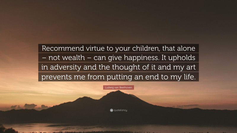Ludwig van Beethoven Quote: “Recommend virtue to your children, that alone – not wealth – can give happiness. It upholds in adversity and the thought of it and my art prevents me from putting an end to my life.”