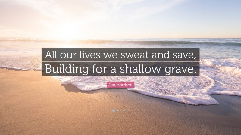 Jim Morrison Quote: “All our lives we sweat and save, Building for a shallow grave.”