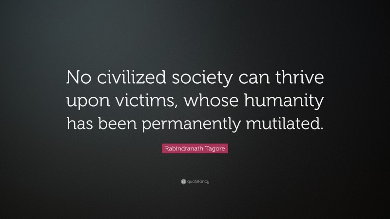 Rabindranath Tagore Quote: “No civilized society can thrive upon victims, whose humanity has been permanently mutilated.”
