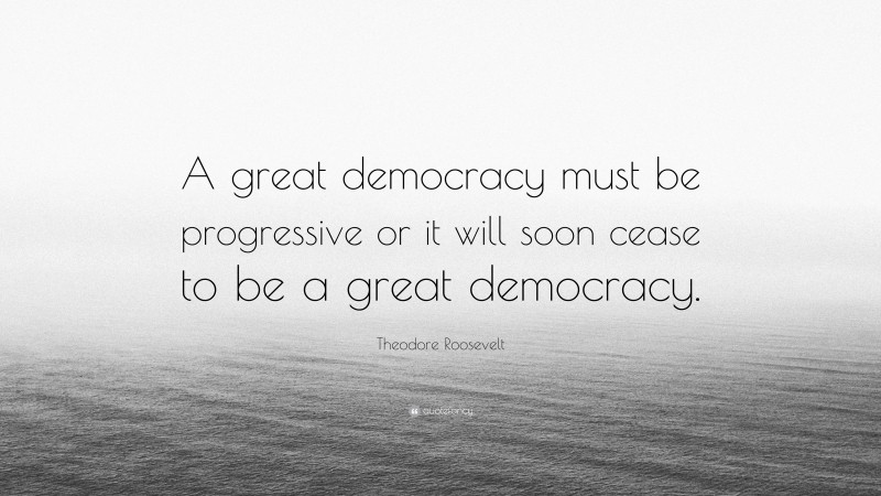 Theodore Roosevelt Quote: “A great democracy must be progressive or it will soon cease to be a great democracy.”