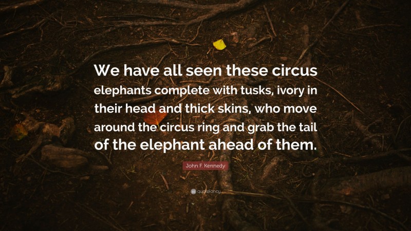 John F. Kennedy Quote: “We have all seen these circus elephants complete with tusks, ivory in their head and thick skins, who move around the circus ring and grab the tail of the elephant ahead of them.”