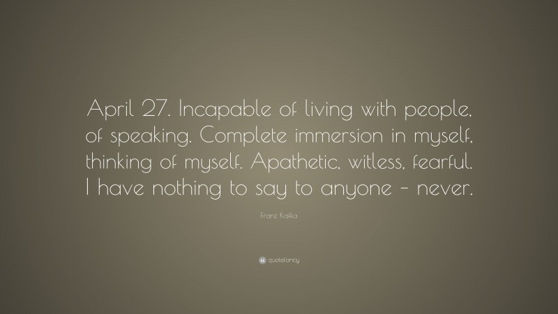 Franz Kafka Quote: “April 27. Incapable of living with people, of speaking. Complete immersion in myself, thinking of myself. Apathetic, witless, fearful. I have nothing to say to anyone – never.”