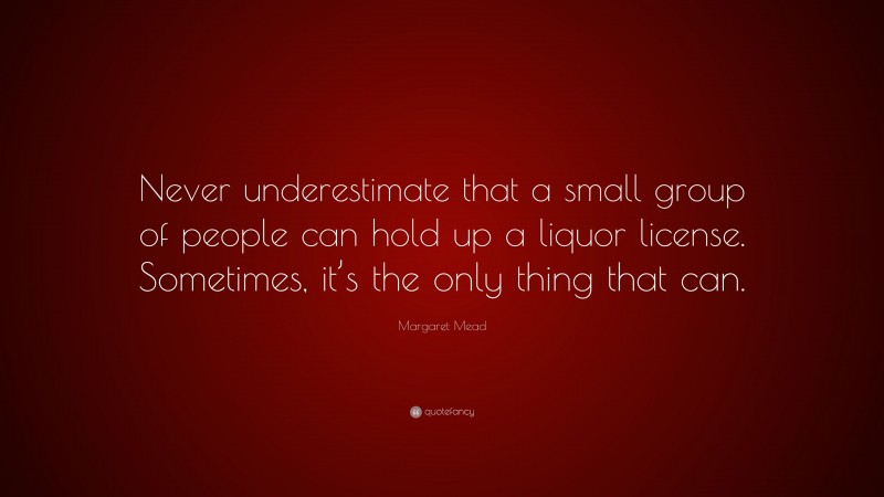 Margaret Mead Quote: “Never underestimate that a small group of people can hold up a liquor license. Sometimes, it’s the only thing that can.”