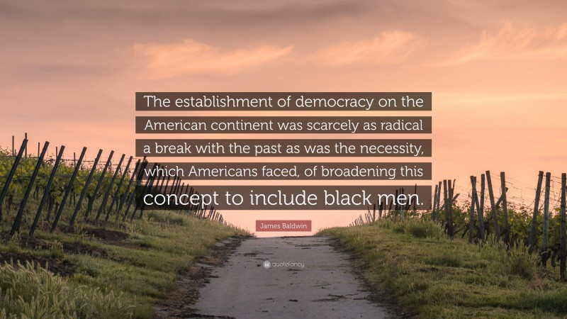 James Baldwin Quote: “The establishment of democracy on the American continent was scarcely as radical a break with the past as was the necessity, which Americans faced, of broadening this concept to include black men.”