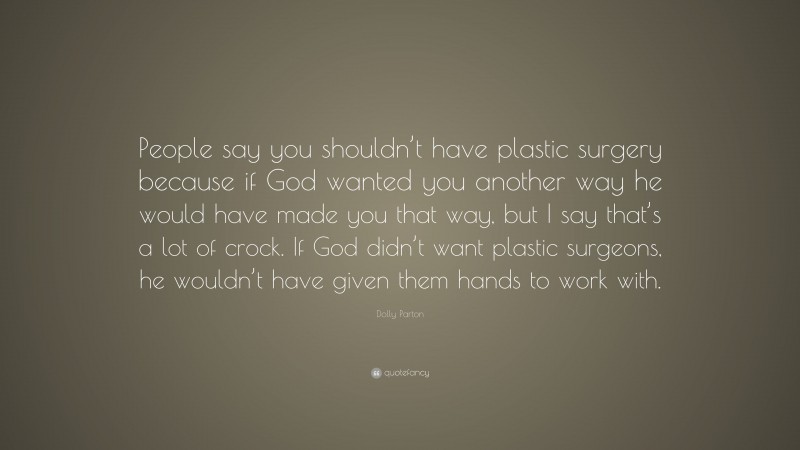 Dolly Parton Quote: “People say you shouldn’t have plastic surgery because if God wanted you another way he would have made you that way, but I say that’s a lot of crock. If God didn’t want plastic surgeons, he wouldn’t have given them hands to work with.”