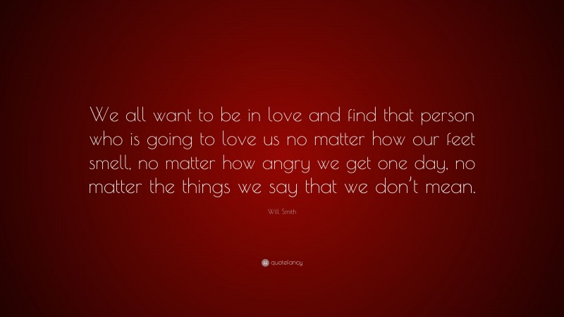 Will Smith Quote: “We all want to be in love and find that person who is going to love us no matter how our feet smell, no matter how angry we get one day, no matter the things we say that we don’t mean.”