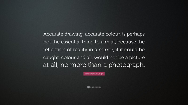 Vincent van Gogh Quote: “Accurate drawing, accurate colour, is perhaps not the essential thing to aim at, because the reflection of reality in a mirror, if it could be caught, colour and all, would not be a picture at all, no more than a photograph.”